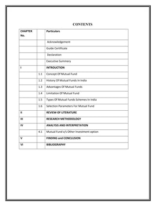 CONTENTS
CHAPTER
No.
Particulars
Acknowledgement
Guide Certificate
Declaration
Executive Summery
I INTROUCTION
1.1 Concept Of Mutual Fund
1.2 History Of Mutual Funds In India
1.3 Advantages Of Mutual Funds
1.4 Limitation Of Mutual Fund
1.5 Types Of Mutual Funds Schemes In India
1.6 Selection Parameters For Mutual Fund
II REVIEW OF LITERATURE
III RESEARCH METHODOLOGY
IV ANALYSIS AND INTERPRETATION
4.1 Mutual Fund v/s Other Investment option
V FINDING and CONCLUSION
VI BIBLIOGRAPHY
 