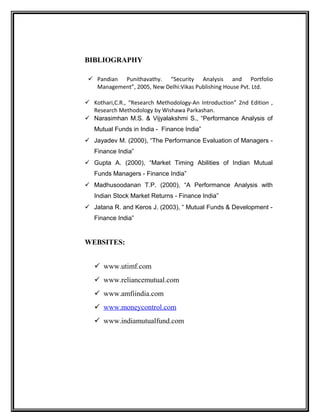 BIBLIOGRAPHY
 Pandian Punithavathy. “Security Analysis and Portfolio
Management”, 2005, New Delhi:Vikas Publishing House Pvt. Ltd.
 Kothari,C.R., “Research Methodology-An Introduction” 2nd Edition ,
Research Methodology by Wishawa Parkashan.
 Narasimhan M.S. & Vijyalakshmi S., “Performance Analysis of
Mutual Funds in India - Finance India”
 Jayadev M. (2000), “The Performance Evaluation of Managers -
Finance India”
 Gupta A. (2000), “Market Timing Abilities of Indian Mutual
Funds Managers - Finance India”
 Madhusoodanan T.P. (2000), “A Performance Analysis with
Indian Stock Market Returns - Finance India”
 Jatana R. and Keros J. (2003), “ Mutual Funds & Development -
Finance India”
WEBSITES:
 www.utimf.com
 www.reliancemutual.com
 www.amfiindia.com
 www.moneycontrol.com
 www.indiamutualfund.com
 