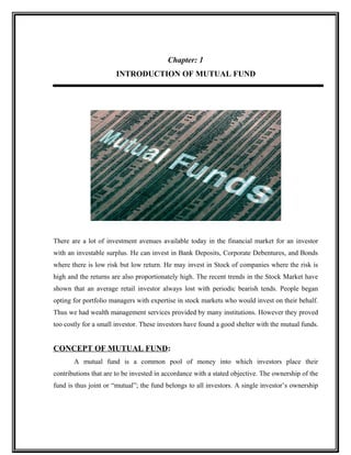 Chapter: 1
INTRODUCTION OF MUTUAL FUND
There are a lot of investment avenues available today in the financial market for an investor
with an investable surplus. He can invest in Bank Deposits, Corporate Debentures, and Bonds
where there is low risk but low return. He may invest in Stock of companies where the risk is
high and the returns are also proportionately high. The recent trends in the Stock Market have
shown that an average retail investor always lost with periodic bearish tends. People began
opting for portfolio managers with expertise in stock markets who would invest on their behalf.
Thus we had wealth management services provided by many institutions. However they proved
too costly for a small investor. These investors have found a good shelter with the mutual funds.
CONCEPT OF MUTUAL FUND:
A mutual fund is a common pool of money into which investors place their
contributions that are to be invested in accordance with a stated objective. The ownership of the
fund is thus joint or “mutual”; the fund belongs to all investors. A single investor’s ownership
 