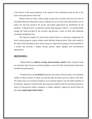 of the fund is in the same proportion as the amount of the contribution made by him or her
bears to the total amount of the fund.
Mutual Funds are trusts, which accept savings from investors and invest the same in
diversified financial instruments in terms of objectives set out in the trusts deed with the view to
reduce the risk and maximize the income and capital appreciation for distribution for the
members. A Mutual Fund is a corporation and the fund manager’s interest is to professionally
manage the funds provided by the investors and provide a return on them after deducting
reasonable management fees.
The objective sought to be achieved by Mutual Fund is to provide an opportunity for
lower income groups to acquire without much difficulty financial assets. They cater mainly to
the needs of the individual investor whose means are small and to manage investors portfolio in
a manner that provides a regular income, growth, safety, liquidity and diversification
opportunities.
DEFINITION:
“Mutual funds are collective savings and investment vehicles where savings of small
(or sometimes big) investors are pooled together to invest for their mutual benefit and returns
distributed proportionately”.
“A mutual fund is an investment that pools your money with the money of an unlimited
number of other investors. In return, you and the other investors each own shares of the fund.
The fund's assets are invested according to an investment objective into the fund's portfolio of
investments. Aggressive growth funds seek long-term capital growth by investing primarily in
stocks of fast-growing smaller companies or market segments. Aggressive growth funds are
also called capital appreciation funds”.
 