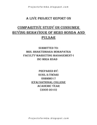 Projectsformba.blogspot.com




      A LIVE PROJECT REPORT ON

  COMPARITIVE STUDY ON CONSUMER
BUYING BEHAVIOUR OF HERO HONDA AND
              PULSAR

               SUBMITTED TO:
       MRS. BHAkTIDHARA MOHAPATRA
     FACULTY-MARkETING MANAGEMENT-I
              INC-MIRA ROAD



              PREPARED BY:
              SUNIL D.TIWARI
                8NBMM017
         ICFAI NATIONAL COLLEGE
             ACADEMIC YEAR
               (2008-2010)




        Projectsformba.blogspot.com
 