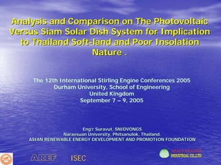 Analysis and Comparison on The Photovoltaic
Versus Siam Solar Dish System for Implication
  to Thailand Soft-land and Poor Insolation
                   Nature .


     The 12th International Stirling Engine Conferences 2005
            Durham University, School of Engineering
                        United Kingdom
                     September 7 – 9, 2005




                       Eng’r Suravut, SNIDVONGS
                Naraesuan University, Phitsanulok, Thailand.
    ASIAN RENEWABLE ENERGY DEVELOPMENT AND PROMOTION FOUNDATION



    AREF          ISEC
 