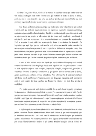 El llibre Com parlar bé en públic, és un manual on s'explica com es pot arribar a ser un
bon orador. Molta gent en la nostra societat creu que l'habilitat de parlar en públic és innata,
però això no és cert, doncs tot i que hi ha una part de "predisposició natural", hi ha una part
molt més important, la tècnica la qual s’aprèn com veurem tot seguit.
Així doncs, un bon orador és aquell que sap parlar sense estar subjecte a un text acabat
i tancat, sinó que porta un paper amb notes per improvisar segons les reaccions del públic,
captades mitjançant el feedback (mirada). També és molt important la naturalitat amb la qual
un s'expressa ja que gràcies a ella podem dir les coses amb simplicitat, vocalització i
articulació; amb una veu normal i si és necessari entonant per remarcar les paraules clau.
Però a vegades és molt difícil de aconseguir-ho doncs el nerviosisme ho impedeix. És
impossible que algú digui que no està nerviós, però, si que és possible poder controlar els
nervis mitjançant una bona preparació, trucs i experiència. Així mateix, a vegades, com a fruit
del nerviosisme, ens podem quedar en blanc. Un bon orador també és aquell que ho reconeix
però sense demanar disculpes i que utilitza diferents maneres per retrobar el tema com
resumint el darrer que s'ha dit, formulant preguntes al públic o saltant-se part del discurs.
A més a més, un bon orador és aquell que sap combinar el llenguatge oral amb el
corporal i l'audiovisual. En el llenguatge oral és molt important ser clar, precís i breu. També
és molt important explicar amb exemples, mitjançant analogies, comparacions, paràboles o
anècdotes, citacions o refrany i amb humor, ja que permet trancar barreres amb el públic,
genera identificació, confiança i relaxa a l'auditori. Però sobretot, s'ha de tenir una bona base
del idioma en el qual l'orador s’expressa, doncs un llenguatge impecable, amb un registre
ampli i amb varietat de lèxic significa que l'orador te cultura i per tant dona prestigi i
credibilitat.
Per poder aconseguir això, és imprescindible fer un guió el qual permetrà estructurar
les idees que es vulgui transmetre al públic en ordre. Per començar a formular el guió, s'ha de
tenir present quatre preguntes clau: per què? (objectiu), a qui? (cal estudiar, analitzar i conduir
el públic), què? (què s'hi vol transmetre?) i com? (com complementar la informació?). Un cop
contestades aquestes preguntes ja es pot fer una primera aproximació, un esquema general,
una recerca d'idees, una estructuració i finalment el guió definitiu.
A vegades però, no es té clar quines són les idees importants, conseqüència de no saber
pensar clarament. És molt important saber pensar amb claredat ja que sinó el llenguatge que
es transmetrà mai serà bo i clar. Però això té solució doncs hi ha tècniques que permeten
ajudar a buscar idees. Per exemple, per buscar idees lògiques primer de tot cal documentar-se
per tal de conèixer el tema i després es pot utilitzar diferents tècniques com: la tècnica de
 