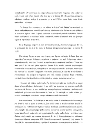 l'estrella de les 6W anomenada així perquè s'ha de respondre a les preguntes: what (què), who
(qui), where (on), when (quan), why (per què); la tècnica del cub: descriure, comparar,
relacionar, analitzar, aplicar i argumentar o la del FDOA: punts forts, punts dèbils,
oportunitats i amenaces.
Per buscar idees creatives, es pot utilitzar la tècnica "pluja d'idees" que consisteix en
llençar moltes idees sense parar i després valorar, triar i estructurar; fer una recerca anàloga o
la tècnica de jugar a l'atzar. Aquesta consisteix en buscar una paraula al diccionari a l'atzar
mapes conceptuals o esquemes lineals i finalment, valorar i sintetitzar fent una jerarquia
segons la importància de les idees.
En el llenguatge corporal, és molt important la mirada, el somriure, la posició del cos,
la gesticulació del cos i de les mans, la distància interpersonal, l'aparença i la manera de
vestir.
Una mirada fixa en un punt com el paper, una finestra o el sostre de l'aula, dona una
impressió d'inseguretat, desinterès, arrogància o antipatia i per això és important mirar a
tothom i captar les reaccions. En canvi, un somriure desperta simpatia i confiança. També una
bona posició del cos: dret, peus separats a l'altura de les aixelles, amb els braços caiguts
còmodament al costat del cos, bellugant-se de tant en quan i tornant a la mateixa posició dona
una sensació de autoritat i seguretat. Una bona gesticulació, la qual ha de ser natural i
personalitzada i no assajada i exagerada, crea una sensació d'energia (força i vitalitat),
convicció i sinceritat i, per tant és molt important no amagar-les mai darrera el cos.
En quant els mitjans audiovisuals, s'ha de tenir molt clar que només són un suport
doncs la base del discurs és l'orador i el seu guió i que abusar-ne pot posar en manifest la
inseguretat de l'orador, ja que sembla que s'amagui darrera l'audiovisual. Així doncs els
audiovisuals poden ser molt interessants si s'usen bé. Per exemple, es poden utilitzar per
mostrar estadístiques, esquemes o imatges relacionades amb el que es diu.
Per anar acabant, s'ha de dir que un bon orador també té molt clar com ha de començar
per poder-se ficar el públic a la butxaca, com donar-li vida al desenvolupament perquè els
interlocutors no s'adormin car el grau d’atenció disminueix considerablement i com acabar.
Uns exemples de com començar poden ser: no excusar-se, assumir que tots som egoistes,
buscar identificació, parlar sobre els oients i deixar-los parlar a ells, elogiar i no criticar, entre
d'altres. Així mateix, una manera interessant de fer el desenvolupament és mitjançant
l'estructura inductiva anomenada SAP (situació, argumentació i proposta) i per acabar és
favorable fer un resum del discurs, apel·lar als sentiments, fer una promesa o profecia... i a
 