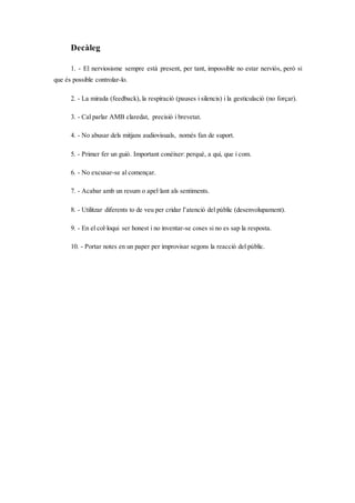 Decàleg
1. - El nerviosisme sempre està present, per tant, impossible no estar nerviós, però si
que és possible controlar-lo.
2. - La mirada (feedback), la respiració (pauses i silencis) i la gesticulació (no forçar).
3. - Cal parlar AMB claredat, precisió i brevetat.
4. - No abusar dels mitjans audiovisuals, només fan de suport.
5. - Primer fer un guió. Important conèixer: perquè, a qui, que i com.
6. - No excusar-se al començar.
7. - Acabar amb un resum o apel·lant als sentiments.
8. - Utilitzar diferents to de veu per cridar l’atenció del públic (desenvolupament).
9. - En el col·loqui ser honest i no inventar-se coses si no es sap la resposta.
10. - Portar notes en un paper per improvisar segons la reacció del públic.
 