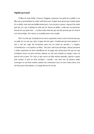 Opinió personal
El llibre de Joana Rubio i Francesc Puigpelat, anomenat Com parlar bé en públic, és un
llibre que jo personalment he trobat molt interessant. Sempre havia pensat que el poder parlar
bé en públic venia amb una habilitat innata però, si ara em poso a pensar, veig que hi ha molta
gent que tot i que al principi no sabia que fer davant un públic, a mida que van practicant,
buscant els seus punts forts… n’acaben saben molt més que una altre persona que tot i tenir-la
no la desenvolupa. Així mateix, jo em podria posar com exemple.
Me’n recordo que al principi de les meves exposicions orals, jo estava tant nerviosa que
no podia fer res més que mirar el paper del meu guió o l’audiovisual que havia preparat. A
més a més per culpa del nerviosisme quasi mai em sortien les paraules i, a vegades,
m’entrebancava o em quedava en blanc. Això però, amb el pas del temps, i danyar practicant
a moltes exposicions de classe (batxillerat) etc, he pogut anar perfeccionen fins que, tot i que
actualment encara em poso nerviosa, almenys no estic tant centrada en el paper i miro a la
gent de tant en quan. Tot i això, sé que encara em falta molt per aprendre, i gràcies a aquest
petit manual, el qual em dóna tècniques i consells, i una mica més de pràctica, podré
aconseguir ser una bona oradora i podent així, transmetreu tant a la meva futura classe, com
als futurs pares dels alumnes o a l’equip directiu de l’escola.
 