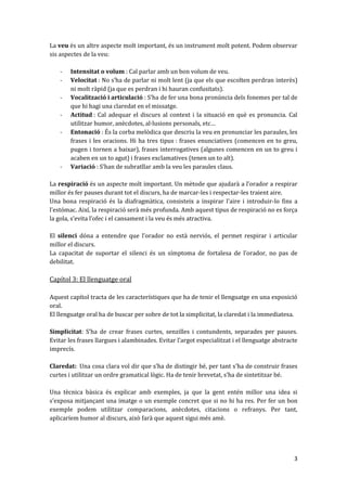 La veu és un altre aspecte molt important, és un instrument molt potent. Podem observar
sis aspectes de la veu:

    -   Intensitat o volum : Cal parlar amb un bon volum de veu.
    -   Velocitat : No s’ha de parlar ni molt lent (ja que els que escolten perdran interès)
        ni molt ràpid (ja que es perdran i hi hauran confusitats).
    -   Vocalització i articulació : S’ha de fer una bona pronúncia dels fonemes per tal de
        que hi hagi una claredat en el missatge.
    -   Actitud : Cal adequar el discurs al context i la situació en què es pronuncia. Cal
        utilitzar humor, anècdotes, al·lusions personals, etc…
    -   Entonació : És la corba melòdica que descriu la veu en pronunciar les paraules, les
        frases i les oracions. Hi ha tres tipus : frases enunciatives (comencen en to greu,
        pugen i tornen a baixar), frases interrogatives (algunes comencen en un to greu i
        acaben en un to agut) i frases exclamatives (tenen un to alt).
    -   Variació : S’han de subratllar amb la veu les paraules claus.

La respiració és un aspecte molt important. Un mètode que ajudar{ a l’orador a respirar
millor és fer pauses durant tot el discurs, ha de marcar-les i respectar-les traient aire.
Una bona respiració és la diafragmàtica, consisteix a inspirar l’aire i introduir-lo fins a
l’estómac. Així, la respiració serà més profunda. Amb aquest tipus de respiració no es força
la gola, s’evita l’ofec i el cansament i la veu és més atractiva.

El silenci dóna a entendre que l’orador no est{ nerviós, el permet respirar i articular
millor el discurs.
La capacitat de suportar el silenci és un símptoma de fortalesa de l’orador, no pas de
debilitat.

Capítol 3: El llenguatge oral

Aquest capítol tracta de les característiques que ha de tenir el llenguatge en una exposició
oral.
El llenguatge oral ha de buscar per sobre de tot la simplicitat, la claredat i la immediatesa.

Simplicitat: S’ha de crear frases curtes, senzilles i contundents, separades per pauses.
Evitar les frases llargues i alambinades. Evitar l’argot especialitzat i el llenguatge abstracte
imprecís.

Claredat: Una cosa clara vol dir que s’ha de distingir bé, per tant s’ha de construir frases
curtes i utilitzar un ordre gramatical lògic. Ha de tenir brevetat, s’ha de sintetitzar bé.

Una tècnica bàsica és explicar amb exemples, ja que la gent entén millor una idea si
s’exposa mitjançant una imatge o un exemple concret que si no hi ha res. Per fer un bon
exemple podem utilitzar comparacions, anècdotes, citacions o refranys. Per tant,
aplicaríem humor al discurs, això farà que aquest sigui més amè.




                                                                                              3
 