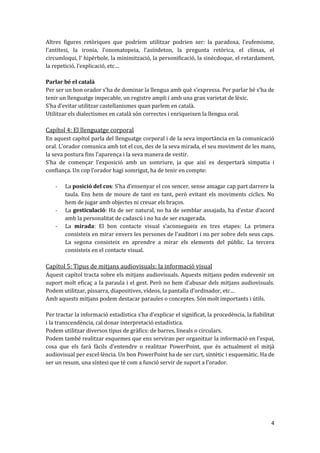 Altres figures retòriques que podríem utilitzar podrien ser: la paradoxa, l’eufemisme,
l’antítesi, la ironia, l’onomatopeia, l’asíndeton, la pregunta retòrica, el clímax, el
circumloqui, l’ hipèrbole, la minimització, la personificació, la sinècdoque, el retardament,
la repetició, l’explicació, etc…

Parlar bé el català
Per ser un bon orador s’ha de dominar la llengua amb què s’expressa. Per parlar bé s’ha de
tenir un llenguatge impecable, un registre ampli i amb una gran varietat de lèxic.
S’ha d’evitar utilitzar castellanismes quan parlem en catal{.
Utilitzar els dialectismes en català són correctes i enriqueixen la llengua oral.

Capítol 4: El llenguatge corporal
En aquest capítol parla del llenguatge corporal i de la seva importància en la comunicació
oral. L’orador comunica amb tot el cos, des de la seva mirada, el seu moviment de les mans,
la seva postura fins l’aparença i la seva manera de vestir.
S’ha de començar l’exposició amb un somriure, ja que així es despertarà simpatia i
confiança. Un cop l’orador hagi somrigut, ha de tenir en compte:

    -   La posició del cos: S’ha d’ensenyar el cos sencer, sense amagar cap part darrere la
        taula. Ens hem de moure de tant en tant, però evitant els moviments cíclics. No
        hem de jugar amb objectes ni creuar els braços.
    -   La gesticulació: Ha de ser natural, no ha de semblar assajada, ha d’estar d’acord
        amb la personalitat de cadascú i no ha de ser exagerada.
    -   La mirada: El bon contacte visual s’aconsegueix en tres etapes: La primera
        consisteix en mirar envers les persones de l’auditori i no per sobre dels seus caps.
        La segona consisteix en aprendre a mirar els elements del públic. La tercera
        consisteix en el contacte visual.

Capítol 5: Tipus de mitjans audiovisuals: la informació visual
Aquest capítol tracta sobre els mitjans audiovisuals. Aquests mitjans poden esdevenir un
suport molt eficaç a la paraula i el gest. Però no hem d’abusar dels mitjans audiovisuals.
Podem utilitzar, pissarra, diapositives, vídeos, la pantalla d’ordinador, etc…
Amb aquests mitjans podem destacar paraules o conceptes. Són molt importants i útils.

Per tractar la informació estadística s’ha d’explicar el significat, la procedència, la fiabilitat
i la transcendència, cal donar interpretació estadística.
Podem utilitzar diversos tipus de gràfics: de barres, lineals o circulars.
Podem també realitzar esquemes que ens serviran per organitzar la informació en l’espai,
cosa que els far{ f{cils d’entendre o realitzar PowerPoint, que és actualment el mitjà
audiovisual per excel·lència. Un bon PowerPoint ha de ser curt, sintètic i esquemàtic. Ha de
ser un resum, una síntesi que té com a funció servir de suport a l’orador.




                                                                                                4
 