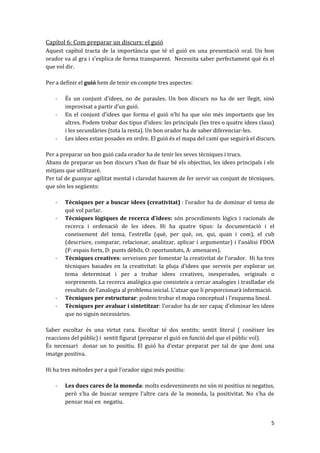 Capítol 6: Com preparar un discurs: el guió
Aquest capítol tracta de la importància que té el guió en una presentació oral. Un bon
orador va al gra i s’explica de forma transparent. Necessita saber perfectament què és el
que vol dir.

Per a definir el guió hem de tenir en compte tres aspectes:

   -   És un conjunt d’idees, no de paraules. Un bon discurs no ha de ser llegit, sinó
       improvisat a partir d’un guió.
   -   En el conjunt d’idees que forma el guió n’hi ha que són més importants que les
       altres. Podem trobar dos tipus d’idees: les principals (les tres o quatre idees claus)
       i les secundàries (tota la resta). Un bon orador ha de saber diferenciar-les.
   -   Les idees estan posades en ordre. El guió és el mapa del camí que seguirà el discurs.

Per a preparar un bon guió cada orador ha de tenir les seves tècniques i trucs.
Abans de preparar un bon discurs s’han de fixar bé els objectius, les idees principals i els
mitjans que utilitzaré.
Per tal de guanyar agilitat mental i claredat haurem de fer servir un conjunt de tècniques,
que són les següents:

   -   Tècniques per a buscar idees (creativitat) : l’orador ha de dominar el tema de
       què vol parlar.
   -   Tècniques lògiques de recerca d’idees: són procediments lògics i racionals de
       recerca i ordenació de les idees. Hi ha quatre tipus: la documentació i el
       coneixement del tema, l’estrella (què, per què, on, qui, quan i com), el cub
       (descriure, comparar, relacionar, analitzar, aplicar i argumentar) i l’an{lisi FDOA
       (F: espais forts, D: punts dèbils, O: oportunitats, A: amenaces).
   -   Tècniques creatives: serveixen per fomentar la creativitat de l’orador. Hi ha tres
       tècniques basades en la creativitat: la pluja d’idees que serveix per explorar un
       tema determinat i per a trobar idees creatives, inesperades, originals o
       sorprenents. La recerca analògica que consisteix a cercar analogies i traslladar els
       resultats de l’analogia al problema inicial. L’atzar que li proporcionarà informació.
   -   Tècniques per estructurar: podem trobar el mapa conceptual i l’esquema lineal.
   -   Tècniques per avaluar i sintetitzar: l’orador ha de ser capaç d’eliminar les idees
       que no siguin necessàries.

Saber escoltar és una virtut rara. Escoltar té dos sentits; sentit literal ( conèixer les
reaccions del públic) i sentit figurat (preparar el guió en funció del que el públic vol).
És necessari donar un to positiu. El guió ha d’estar preparat per tal de que doni una
imatge positiva.

Hi ha tres mètodes per a què l’orador sigui més positiu:

   -   Les dues cares de la moneda: molts esdeveniments no són ni positius ni negatius,
       però s’ha de buscar sempre l’altre cara de la moneda, la positivitat. No s’ha de
       pensar mai en negatiu.


                                                                                           5
 