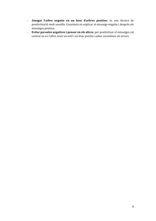 -   Amagar l’arbre negatiu en un bosc d’arbres positius: és una tècnica de
    positivització molt senzilla. Consisteix en explicar el missatge negatiu i desprès els
    missatges positius.
-   Evitar paraules negatives i pensar en els altres: per positivitzar el missatges cal
    centrar-se en l’altre, tenir un estil i un lèxic positiu i saber reconèixer els errors.




                                                                                         6
 
