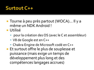  Tourne à peu près partout (WOCA)… Il y a
même un NDK Android !
 Utilisé
 pour la création des OS (avec le C et assembleur)
 V8 de Google est en C++
 Chakra Engine de Microsoft codé en C++
 Et surtout offre le plus de souplesse et
puissance (mais exige un temps de
développement plus long et des
compétences langages accrues)
Surtout C++
 