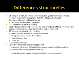  C# compile le MSIL en binaire avant l’execution (précompilation via Ngen)
 Plusieurs implémentations/profils de JVM : Hotspot, JRockit, etc.
 Java est résolument multiplateformes:
 Write once, run everywhere /anywhere
 C++ se retrouve partout (woca)
 .NET est résolument multi-langages (les implémentations Mono, FreeBSD n’ont
pas de communes mesures avec l’implémentation Microsoft)
 C# est à mi-chemin entre C++ et Java:
 Manipulation de pointeurs, surcharge d’opérateurs
 Delegate pour les pointeurs de fonctions
 Type signés/non signés
 Struct, etc
 Paramètre optionnels
 La gestion des exceptions Java est plus fine
 Exceptions « Error » : problèmes liés à l’environnement (ex: OutOfMemoryError)
 RuntimeException : exceptions « unchecked »
 Checked exception : ces exceptions doivent être traitées ou propagées.
 