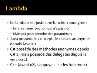  Le lambda est juste une fonction anonyme :
 En clair : une fonction qui n’a pas nom
 Mais qui peut prendre des paramètres
 Java possède le concept de classes anonymes
depuis Java 1.1
 C# possède des méthodes anonymes depuis
C# 2 (mais possède des delegates depuis la
version 1)
 C++ (avant 0X, s’appuyait sur les foncteurs)
 