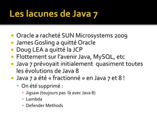  Oracle a racheté SUN Microsystems 2009
 James Gosling a quitté Oracle
 Doug LEA a quitté la JCP
 Flottement sur l’avenir Java, MySQL, etc
 Java 7 prévoyait initialement quasiment toutes
les évolutions de Java 8
 Java 7 a été « fractionné » en Java 7 et 8 !
 On été supprimé :
▪ Jigsaw (toujours pas là avec Java 8)
▪ Lambda
▪ Defender Methods
 