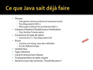  Throws
▪ Une gestion d’erreur précise et impressionnante
▪ Pas d’équivalent C#/C++
▪ Mais jugé inutile par les architectes C#/C++
 Instance initializer/ Double brace initialization
▪ Pour faciliter l’instanciation
 Covariance du type de retour
▪ Comme en C++. Pas d’équivalent C#
 Enum
▪ Comme une classe, avec des méthodes
▪ En C#, ReferenceType
 nested class
 Type inference
 Local et anonymous Classes
 Final parameters et static import
 Generics (use-site variance) :Travail des pecs !!
 
