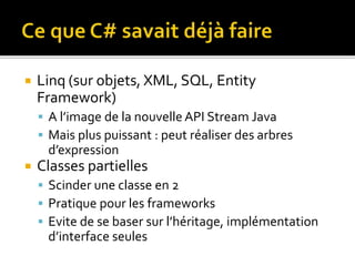  Linq (sur objets, XML, SQL, Entity
Framework)
 A l’image de la nouvelle API Stream Java
 Mais plus puissant : peut réaliser des arbres
d’expression
 Classes partielles
 Scinder une classe en 2
 Pratique pour les frameworks
 Evite de se baser sur l’héritage, implémentation
d’interface seules
 