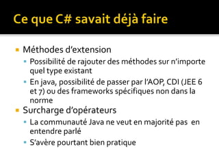  Méthodes d’extension
 Possibilité de rajouter des méthodes sur n’importe
quel type existant
 En java, possibilité de passer par l’AOP, CDI (JEE 6
et 7) ou des frameworks spécifiques non dans la
norme
 Surcharge d’opérateurs
 La communauté Java ne veut en majorité pas en
entendre parlé
 S’avère pourtant bien pratique
 