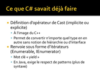  Définition d’opérateur de Cast (implicite ou
explicite)
 À l’image du C++
 Permet de convertir n’importe quel type en en
autre sans notion de hiérarchie ou d’interface
 Renvoie sous forme d’itérateurs
(Enumerable, IEnumerator)
 Mot clé « yield »
 En Java, exige le respect de patterns (plus de
syntaxe)
 