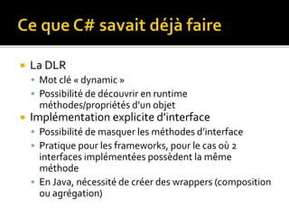  La DLR
 Mot clé « dynamic »
 Possibilité de découvrir en runtime
méthodes/propriétés d’un objet
 Implémentation explicite d’interface
 Possibilité de masquer les méthodes d’interface
 Pratique pour les frameworks, pour le cas où 2
interfaces implémentées possèdent la même
méthode
 En Java, nécessité de créer des wrappers (composition
ou agrégation)
 