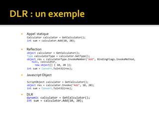  Appel statique
Calculator calculator = GetCalculator();
int sum = calculator.Add(10, 20);
 Reflection
object calculator = GetCalculator();
Type calculatorType = calculator.GetType();
object res = calculatorType.InvokeMember("Add", BindingFlags.InvokeMethod,
null, calculator,
new object[] { 10, 20 });
int sum = Convert.ToInt32(res);
 Javascript Object
ScriptObject calculator = GetCalculator();
object res = calculator.Invoke("Add", 10, 20);
int sum = Convert.ToInt32(res);
 DLR
dynamic calculator = GetCalculator();
int sum = calculator.Add(10, 20);
 