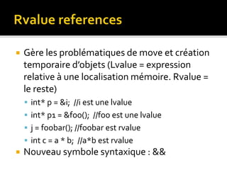  Gère les problématiques de move et création
temporaire d’objets (Lvalue = expression
relative à une localisation mémoire. Rvalue =
le reste)
 int* p = &i; //i est une lvalue
 int* p1 = &foo(); //foo est une lvalue
 j = foobar(); //foobar est rvalue
 int c = a * b; //a*b est rvalue
 Nouveau symbole syntaxique : &&
 