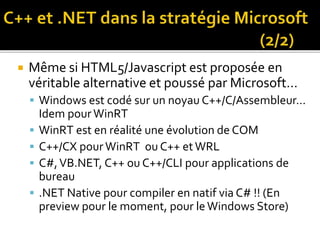 Même si HTML5/Javascript est proposée en
véritable alternative et poussé par Microsoft…
 Windows est codé sur un noyau C++/C/Assembleur…
Idem pourWinRT
 WinRT est en réalité une évolution de COM
 C++/CX pour WinRT ou C++ etWRL
 C#,VB.NET, C++ ou C++/CLI pour applications de
bureau
 .NET Native pour compiler en natif via C# !! (En
preview pour le moment, pour leWindows Store)
 