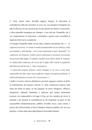 L’ Anzà, quanto meno, dovrebbe apparire incapace di intravedere la
contraddizione delle due procedure in corso; ma, non potendosi immaginare che
egli sia all'oscuro di tale situazione per il ruolo apicale che detiene in assessorato,
è allora plausibile immaginare per chiunque –e non solo per Ciampolillo- che il
suo comportamento sia improntato a inettitudine e quanto meno suscettibile di
ingenerare forti riserve e perplessità.
E Giuseppe Ciampolillo infatti, nel suo blog, evidenzia testualmente che <<… la
conferenza di servizi, si è tenuta in modo incomprensibile nel suo indirizzo, nella
sua modalità e nella finalità... essa è stata trasformata in pura "formalità". La
conferenza, da istruttoria, sembra essersi trasformata in decisoria (circostanza
non prevista dalla legge). Il comitato cittadino Isola Pulita chiede di verificare
la validità della conferenza dei servizi del 4 luglio 2007 nonché la legittimità
dell'intervento del Servizio 3. Tutto ciò premesso,
il sottoscritto propone denuncia contro chiunque si sia reso a vario titolo
responsabile dei fatti sopra narrati affinché vengano perseguiti penalmente in
ordine alla fattispecie di reato che si ravviseranno.>>
I dubbi e le riserve sollevate dall'odierno convenuto appaiono conformi al diritto
di manifestazione del pensiero (articolo 21 della costituzione) espresse nelle
forme del diritto di critica, né mai giungono ad essere oltraggiose, offensive,
denigratorie, infamanti, limitandosi a esprimere quei giudizi strettamente
necessari, ma comprensibili a chi legge il blog, per fare intendere gli errori, le
anomalie e gli elementi di contraddizione di chi ricoprendo un posto di alta
responsabilità nell'amministrazione pubblica dovrebbe invece essere attento e
preciso fino all'inverosimile, al fine di difendere l'interesse pubblico che, nel caso
specifico, è il bene della salute degli abitanti di Isola delle Femmine.
acc. Giacomo Cirincione - 10 -
 