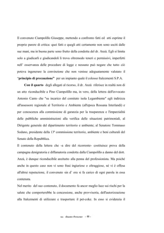 Il convenuto Ciampolillo Giuseppe, mettendo a confronto fatti ed atti esprime il
proprio parere di critica: quei fatti e quegli atti certamente non sono usciti dalle
sue mani, ma in buona parte sono frutto della condotta del dr. Anzà. Egli si limita
solo a giudicarli e giudicandoli li trova oltremodo teneri e permissivi, imperfetti
nell’ osservanza delle procedure di legge e nessuno può negare che tutto ciò
poteva ingenerare la convinzione che non venisse adeguatamente valutato il
“principio di precauzione” per un impianto quale il colosso Italcementi S.P.A.
Con il quarto degli allegati al ricorso, il dr. Anzà riferisce in realtà non di
un atto riconducibile a Pino Ciampolillo ma, in vero, della lettera dell'avvocato
Antonio Canto che "su incarico del comitato isola Legambiente" egli indirizza
all'assessore regionale al Territorio e Ambiente (all'epoca Rossana Interlandi) e
per conoscenza alla commissione di garanzia per la trasparenza e l'imparzialità
delle pubbliche amministrazioni alla verifica delle situazioni patrimoniali, al
Dirigente generale del dipartimento territorio e ambiente; al Senatore Tommaso
Sodano, presidente della 13ª commissione territorio, ambiente e beni culturali del
Senato della Repubblica.
Il contenuto della lettera che -a dire del ricorrente- costituisce prova della
campagna denigratoria e diffamatoria condotta dalla Ciampolillo a danno del dott.
Anzà, è dunque riconducibile anzitutto alla penna del professionista. Ma poiché
anche in questo caso non vi sono frasi ingiuriose o oltraggiose, né vi è offesa
all'altrui reputazione, il convenuto sin d’ ora si fa carico di ogni parola in essa
contenuta.
Nel merito del suo contenuto, il documento fa ancor meglio luce sui rischi per la
salute che comporterebbe la concessione, anche provvisoria, dell'autorizzazione
alla Italcementi di utilizzare e trasportare il pet-coke. In esso si evidenzia il
acc. Giacomo Cirincione - 11 -
 