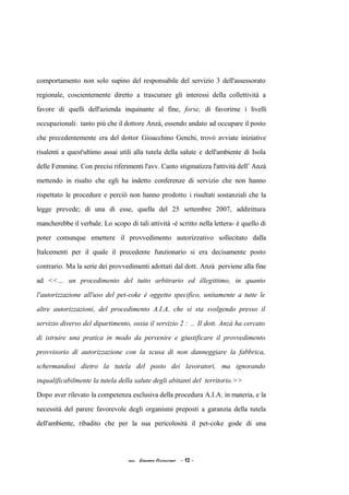 comportamento non solo supino del responsabile del servizio 3 dell'assessorato
regionale, coscientemente diretto a trascurare gli interessi della collettività a
favore di quelli dell'azienda inquinante al fine, forse, di favorirne i livelli
occupazionali: tanto più che il dottore Anzà, essendo andato ad occupare il posto
che precedentemente era del dottor Gioacchino Genchi, trovò avviate iniziative
risalenti a quest'ultimo assai utili alla tutela della salute e dell'ambiente di Isola
delle Femmine. Con precisi riferimenti l'avv. Canto stigmatizza l'attività dell’ Anzà
mettendo in risalto che egli ha indetto conferenze di servizio che non hanno
rispettato le procedure e perciò non hanno prodotto i risultati sostanziali che la
legge prevede; di una di esse, quella del 25 settembre 2007, addirittura
mancherebbe il verbale. Lo scopo di tali attività -è scritto nella lettera- è quello di
poter comunque emettere il provvedimento autorizzativo sollecitato dalla
Italcementi per il quale il precedente funzionario si era decisamente posto
contrario. Ma la serie dei provvedimenti adottati dal dott. Anzà perviene alla fine
ad <<… un procedimento del tutto arbitrario ed illegittimo, in quanto
l'autorizzazione all'uso del pet-coke è oggetto specifico, unitamente a tutte le
altre autorizzazioni, del procedimento A.I.A. che si sta svolgendo presso il
servizio diverso del dipartimento, ossia il servizio 2 : ... Il dott. Anzà ha cercato
di istruire una pratica in modo da pervenire e giustificare il provvedimento
provvisorio di autorizzazione con la scusa di non danneggiare la fabbrica,
schermandosi dietro la tutela del posto dei lavoratori, ma ignorando
inqualificabilmente la tutela della salute degli abitanti del territorio.>>
Dopo aver rilevato la competenza esclusiva della procedura A.I.A. in materia, e la
necessità del parere favorevole degli organismi preposti a garanzia della tutela
dell'ambiente, ribadito che per la sua pericolosità il pet-coke gode di una
acc. Giacomo Cirincione - 12 -
 