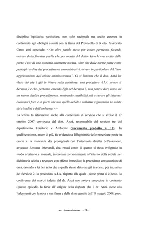 disciplina legislativa particolare, non solo nazionale ma anche europea in
conformità agli obblighi assunti con la firma del Protocollo di Kioto, l'avvocato
Canto così conclude: <<in altre parole stava per essere permesso, facendo
entrare dalla finestra quello che per merito del dottor Genchi era uscito dalla
porta, l'uso di una sostanza altamente nociva, oltre che delle norme poste come
principi cardine dei procedimenti amministrativi, ovvero in particolare del “non
aggravamento dell'azione amministrativa”. Ci si lamenta che il dott. Anzà ha
eluso ciò che è già in itinere sulla questione: una procedura A.I.A. presso il
Servizio 2 e che, pertanto, essendo Egli nel Servizio 3, non poteva dare corso ad
un nuovo duplice procedimento, mostrando sensibilità più a curare gli interessi
economici forti e di parte che non quelli deboli e collettivi riguardanti la salute
dei cittadini e dell'ambiente.>>
La lettera fa riferimento anche alla conferenza di servizio che si svolse il 17
ottobre 2007 convocata dal dott. Anzà, responsabile del servizio tre del
dipartimento Territorio e Ambiente (documento prodotto n. 10),. In
quell'occasione, ancor di più, fu evidenziata l'illegittimità delle procedure poste in
essere e la mancanza dei presupposti con l'intervento diretto dell'assessore,
avvocato Rossana Interlandi, che, resasi conto di quanto si stava svolgendo in
modo arbitrario e inusuale, intervenne personalmente all'interno della seduta per
dichiararla sciolta e revocare con effetto immediato la precedente convocazione di
essa, essendo a lei ben noto che a quella stessa data era già in corso, per iniziativa
del Servizio 2, la procedura A.I.A. rispetto alla quale –come prima si è detto- la
conferenza dei servizi indetta dal dr. Anzà non poteva procedere in contrasto
(questo episodio fu forse all’ origine della risposta che il dr. Anzà diede alla
Italcementi con la nota a sua firma e della d.ssa gentile dell’ 8 maggio 2008, prot.
acc. Giacomo Cirincione - 13 -
 