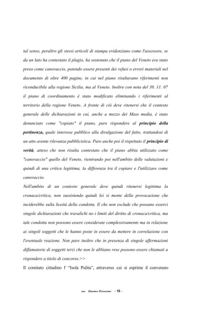 tal senso, peraltro gli stessi articoli di stampa evidenziano come l'assessore, se
da un lato ha contestato il plagio, ha sostenuto che il piano del Veneto era stato
preso come canovaccio, potendo essere presenti dei refusi o errori materiali nel
documento di oltre 400 pagine, in cui nel piano risultavano riferimenti non
riconducibile alla regione Sicilia, ma al Veneto. Inoltre con nota del 30. 11. 07
il piano di coordinamento è stato modificato eliminando i riferimenti al
territorio della regione Veneto. A fronte di ciò deve ritenersi che il contesto
generale delle dichiarazioni in cui, anche a mezzo dei Mass media, è stato
denunciato come "copiato" il piano, pare rispondere al principio della
pertinenza, quale interesse pubblico alla divulgazione del fatto, trattandosi di
un atto avente rilevanza pubblicistica. Pare anche poi il rispettato il principio di
verità, atteso che non risulta contestato che il piano abbia utilizzato come
"canovaccio" quello del Veneto, rientrando poi nell'ambito delle valutazioni e
quindi di una critica legittima, la differenza tra il copiare e l'utilizzare come
canovaccio.
Nell'ambito di un contesto generale deve quindi ritenersi legittima la
cronaca/critica, non sussistendo quindi lei si mente della provocazione che
inciderebbe sulla liceità della condotta. Il che non esclude che possano esserci
singole dichiarazioni che travalichi no i limiti del diritto di cronaca/critica, ma
tale condotta non possono essere considerate complessivamente ma in relazione
ai singoli soggetti che le hanno poste in essere da mettere in correlazione con
l'eventuale reazione. Non pare inoltre che in presenza di singole affermazioni
diffamatorie di soggetti terzi che non le abbiano rese possono essere chiamati a
rispondere a titolo di concorso.>>
Il comitato cittadino l' “Isola Pulita”, attraverso cui si esprime il convenuto
acc. Giacomo Cirincione - 16 -
 