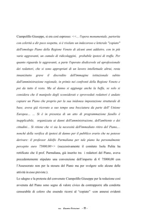 Ciampolillo Giuseppe, si era così espresso: <<... l'opera monumentale, partorita
con celerità a dir poco sospetta, si è rivelato un indecoroso e letterale "copiato"
dell'omologo Piano della Regione Veneto di alcuni anni addietro, con in più
varie aggravanti, un cumulo di ridicolaggini, probabile ipotesi di truffa. Per
quanto riguarda le aggravanti, a parte l'operato disdicevole ed aprofessionale
dei redattori, che si sono appropriati di un lavoro intellettuale altrui, resta
innanzitutto grave il discredito dell'immagine istituzionale subito
dall'amministrazione regionale, in primis nei confronti della Regione Veneto e
poi da tutto il resto. Ma al danno si aggiunge anche la beffa, se solo si
considera che il manipolo degli sconsiderati e sprovveduti redattori è andato
copiare un Piano che proprio per la sua inidonea impostazione strutturale di
base, aveva già ricevuto a suo tempo una bocciatura da parte dell' Unione
Europea… ... Si è in presenza di un atto di programmazione fasullo è
inapplicabile, organizzata ai danni dell'amministrazione, dell'ambiente e dei
cittadini... Si ritiene che vi sia la necessità dell'immediato ritiro del Piano,...
nonché della verifica di ipotesi di danno per il pubblico erario che ne potesse
derivare: il professor Adolfo Parmaliana per tale piano ha personalmente
percepito euro 75000,00>> (successivamente il comitato Isola Pulita ha
rettificato che il prof. Parmaliana, già inserito tra i redattori del Piano, aveva
precedentemente stipulato una convenzione dell’importo di € 75000,00 con
l’Assessorato non per la stesura del Piano ma per svolgere solo alcune delle
attività in esso previste.).
Lo sdegno e la protesta del convenuto Ciampolillo Giuseppe per la redazione così
avvenuta del Piano sono segno di valore civico da contrapporre alla condotta
censurabile di coloro che essendo ricorsi al “copiato” -con annessi evidenti
acc. Giacomo Cirincione - 17 -
 