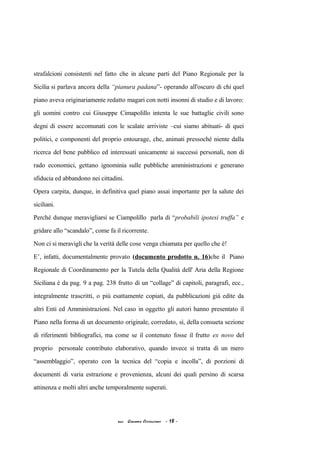 strafalcioni consistenti nel fatto che in alcune parti del Piano Regionale per la
Sicilia si parlava ancora della “pianura padana”- operando all'oscuro di chi quel
piano aveva originariamente redatto magari con notti insonni di studio e di lavoro:
gli uomini contro cui Giuseppe Cimapolillo intenta le sue battaglie civili sono
degni di essere accomunati con le scalate arriviste –cui siamo abituati- di quei
politici, e componenti del proprio entourage, che, animati pressoché niente dalla
ricerca del bene pubblico ed interessati unicamente ai successi personali, non di
rado economici, gettano ignominia sulle pubbliche amministrazioni e generano
sfiducia ed abbandono nei cittadini.
Opera carpita, dunque, in definitiva quel piano assai importante per la salute dei
siciliani.
Perché dunque meravigliarsi se Ciampolillo parla di “probabili ipotesi truffa” e
gridare allo “scandalo”, come fa il ricorrente.
Non ci si meravigli che la verità delle cose venga chiamata per quello che è!
E’, infatti, documentalmente provato (documento prodotto n. 16)che il Piano
Regionale di Coordinamento per la Tutela della Qualità dell' Aria della Regione
Siciliana è da pag. 9 a pag. 238 frutto di un “collage” di capitoli, paragrafi, ecc.,
integralmente trascritti, o più esattamente copiati, da pubblicazioni già edite da
altri Enti ed Amministrazioni. Nel caso in oggetto gli autori hanno presentato il
Piano nella forma di un documento originale, corredato, sì, della consueta sezione
di riferimenti bibliografici, ma come se il contenuto fosse il frutto ex novo del
proprio personale contributo elaborativo, quando invece si tratta di un mero
“assemblaggio”, operato con la tecnica del “copia e incolla”, di porzioni di
documenti di varia estrazione e provenienza, alcuni dei quali persino di scarsa
attinenza e molti altri anche temporalmente superati.
acc. Giacomo Cirincione - 18 -
 