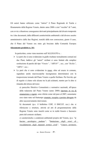 Gli autori hanno utilizzato come “mirror” il Piano Regionale di Tutela e
Risanamento della Regione Veneto, datato anno 2000 e cioè “vecchio” di 7 anni,
con ovvie e disastrose conseguenze derivanti principalmente dal divario temporale
tra i due documenti, dalle differenti caratteristiche ambientali e dal diverso assetto
amministrativo delle due Regioni, nonché dalla non conoscenza, giusto il caso,
che il Piano del Veneto era stato già bocciato dalla Comunità Europea
(documento prodotto n. 16).
In particolare, come viene mostrato nell’ALLEGATO n. :
 Le parti che si sono evidenziate in giallo risultano testualmente comuni nei
due Piani, laddove gli “autori” siciliani si sono limitati alla semplice
sostituzione di parole del tipo “Veneto” , “ARPAV” , ecc., con “Sicilia”,
“ARPA”, ecc.;
 Le parti che si sono evidenziate in rosso, oltre ad essere in comune,
segnalano anche macroscopiche incongruenze determinatesi con la
trasposizione testuale dal Piano Veneto a quello Siciliano. Per brevità, qui
di seguito si citano solo alcune tra le più eclatanti, mentre per le altre si
rimanda alla lettura del testo:
a) parecchie Direttive Comunitarie e normative nazionali, all’epoca
della redazione del Piano Veneto (anno 2000) riportate in via di
emanazione o vigenti, sono riferite come tali pure al 2007, nonostante
esse siano state nel frattempo emanate, recepite e persino abrogate da
altre successivamente intervenute;
b) documenti (p.e. il bollettino COP, il DOCUP, ecc.) che si
riferiscono a strutture, attività ed atti di programmazione della
Regione Veneto sono inseriti come se in realtà fossero e facessero
parte del contesto siciliano;
c) caratteristiche e condizioni ambientali proprie del Veneto, (p.e. “il
bacino aerologico padano”, ”limitazione degli orari di
riscaldamento degli impianti termici civili”, “l’intero territorio
acc. Giacomo Cirincione - 19 -
 