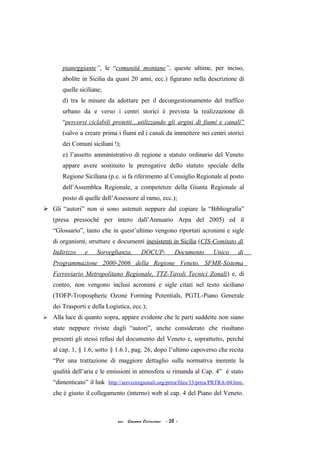 pianeggiante”, le “comunità montane”, queste ultime, per inciso,
abolite in Sicilia da quasi 20 anni, ecc.) figurano nella descrizione di
quelle siciliane;
d) tra le misure da adottare per il decongestionamento del traffico
urbano da e verso i centri storici è prevista la realizzazione di
“percorsi ciclabili protetti…utilizzando gli argini di fiumi e canali”
(salvo a creare prima i fiumi ed i canali da immettere nei centri storici
dei Comuni siciliani !);
e) l’assetto amministrativo di regione a statuto ordinario del Veneto
appare avere sostituito le prerogative dello statuto speciale della
Regione Siciliana (p.e. si fa riferimento al Consiglio Regionale al posto
dell’Assemblea Regionale, a competenze della Giunta Regionale al
posto di quelle dell’Assessore al ramo, ecc.);
 Gli “autori” non si sono astenuti neppure dal copiare la “Bibliografia”
(presa pressoché per intero dall’Annuario Arpa del 2005) ed il
“Glossario”, tanto che in quest’ultimo vengono riportati acronimi e sigle
di organismi, strutture e documenti inesistenti in Sicilia (CIS-Comitato di
Indirizzo e Sorveglianza, DOCUP- Documento Unico di
Programmazione 2000-2006 della Regione Veneto, SFMR-Sistema
Ferroviario Metropolitano Regionale, TTZ-Tavoli Tecnici Zonali) e, di
contro, non vengono inclusi acronimi e sigle citati nel testo siciliano
(TOFP-Tropospheric Ozone Forming Potentials, PGTL-Piano Generale
dei Trasporti e della Logistica, ecc.);
 Alla luce di quanto sopra, appare evidente che le parti suddette non siano
state neppure riviste dagli “autori”, anche considerato che risultano
presenti gli stessi refusi del documento del Veneto e, soprattutto, perché
al cap. 1, § 1.6, sotto § 1.6.1, pag. 26, dopo l’ultimo capoverso che recita
“Per una trattazione di maggiore dettaglio sulla normativa inerente la
qualità dell’aria e le emissioni in atmosfera si rimanda al Cap. 4” è stato
“dimenticato” il link http://serviziregionali.org/prtra/files/33/prtra/PRTRA-04.htm,
che è giusto il collegamento (interno) web al cap. 4 del Piano del Veneto.
acc. Giacomo Cirincione - 20 -
 