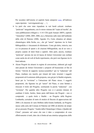 Per accedere dall’esterno al capitolo basta anteporre www. all’indirizzo
sopra riportato <servizigenerali.org/…. >;
 Le parti che sono state riquadrate in vari bordi colorati. risultano
“prelevate” integralmente, con lo stesso sistema del “copia ed incolla”, da
varie pubblicazioni (Allegati n. 11-41 CD) quali Annuari ARPA, capitolo
“Atmosfera” (2004, 2005, 2006, ecc.), Relazione sullo stato dell’ambiente
della città di Palermo (2006, Agenda 21), Carta climatica ed atlante
climatologico della Sicilia, ecc., che gli “autori” riportano tra le fonti
bibliografiche o i documenti di riferimento. Come già detto, tuttavia, non
si è in presenza di spunti o di citazioni bibliografiche, ma di un vero e
proprio copiato di interi brani e capitoli. Altre parti, ancora, risultano
“prelevate” persino da tesi di laurea di Istituti Universitari non siciliani
come anche da siti web di facile reperimento, che però non figurano tra le
fonti indicate.
 Alcuni Progetti da attuarsi in regime di convenzione, elaborati già negli
anni passati da Istituti Universitari e proposti all’Assessorato al fine di
fornire “Attività di supporto tecnico-scientifico” per la “redazione” del
Piano, risultano ora inseriti, pur rimasti del tutto invariati i soggetti
proponenti ed il contenuto della proposta, non già per le finalità originarie,
bensì per la “revisione” e l’attuazione del Piano stesso. I soggetti
proponenti, che figurano tra gli “autori” del Piano, si sono limitati a
ritoccare il titolo del Progetto, sostituendo la parola “redazione” con
“revisione”. Per qualche altro Progetto non si è persino ritenuto di
cambiare il titolo. Inoltre, fanno parte dell’elenco dei Progetti - non si
comprende a quale titolo e finalità - un Progetto della Regione
Lombardia, corredato di tanto di stralcio di Decreto di approvazione del
2004 e di citazione di varie Delibere della Giunta lombarda, un Progetto
messo sulla carta dal Comune di Palermo nel 2006 ed abortito da tempo
ed un presunto Progetto “Analisi della Climatologia Urbana e Qualità del
Clima”, presunto nel senso che non è dato a comprendere di cosa
effettivamente si tratti, dato che si limita ad una sintetica spiegazione delle
acc. Giacomo Cirincione - 21 -
 