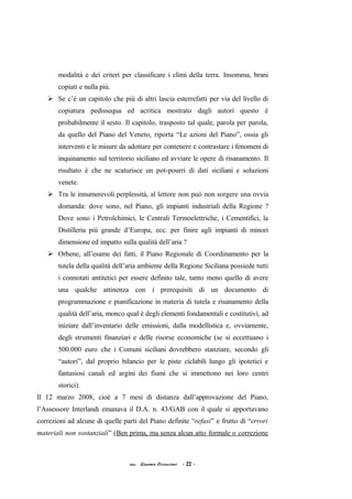 modalità e dei criteri per classificare i climi della terra. Insomma, brani
copiati e nulla più.
 Se c’è un capitolo che più di altri lascia esterrefatti per via del livello di
copiatura pedissequa ed acritica mostrato dagli autori questo è
probabilmente il sesto. Il capitolo, trasposto tal quale, parola per parola,
da quello del Piano del Veneto, riporta “Le azioni del Piano”, ossia gli
interventi e le misure da adottare per contenere e contrastare i fenomeni di
inquinamento sul territorio siciliano ed avviare le opere di risanamento. Il
risultato è che ne scaturisce un pot-pourri di dati siciliani e soluzioni
venete.
 Tra le innumerevoli perplessità, al lettore non può non sorgere una ovvia
domanda: dove sono, nel Piano, gli impianti industriali della Regione ?
Dove sono i Petrolchimici, le Centrali Termoelettriche, i Cementifici, la
Distilleria più grande d’Europa, ecc. per finire agli impianti di minori
dimensione ed impatto sulla qualità dell’aria ?
 Orbene, all’esame dei fatti, il Piano Regionale di Coordinamento per la
tutela della qualità dell’aria ambiente della Regione Siciliana possiede tutti
i connotati antitetici per essere definito tale, tanto meno quello di avere
una qualche attinenza con i prerequisiti di un documento di
programmazione e pianificazione in materia di tutela e risanamento della
qualità dell’aria, monco qual è degli elementi fondamentali e costitutivi, ad
iniziare dall’inventario delle emissioni, dalla modellistica e, ovviamente,
degli strumenti finanziari e delle risorse economiche (se si eccettuano i
500.000 euro che i Comuni siciliani dovrebbero stanziare, secondo gli
“autori”, dal proprio bilancio per le piste ciclabili lungo gli ipotetici e
fantasiosi canali ed argini dei fiumi che si immettono nei loro centri
storici).
Il 12 marzo 2008, cioè a 7 mesi di distanza dall’approvazione del Piano,
l’Assessore Interlandi emanava il D.A. n. 43/GAB con il quale si apportavano
correzioni ad alcune di quelle parti del Piano definite “refusi” e frutto di “errori
materiali non sostanziali” (Ben prima, ma senza alcun atto formale o correzione
acc. Giacomo Cirincione - 22 -
 