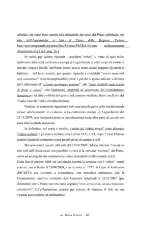 ufficiale, era stato fatto sparire alla chetichella dal testo del Piano pubblicato nel
sito dell’Assessorato il link al Piano della Regione Veneto
http://serviziregionali.org/prtra/files/33/prtra/PRTRA-04.htm, maldestramente
dimenticato al § 1.6.1, pag. 26.).
In realtà, per quanto riguarda i cosiddetti “refusi” si tratta di quei refusi
irrilevanti citati nella conferenza stampa di Legambiente al solo scopo di mostrare
che dal “copia e incolla” del Piano veneto non si erano salvati neppure gli errori di
battitura… del testo veneto; per quanto riguarda i cosiddetti “errori materiali
non sostanziali” resta incomprensibile come e perché si possa arrivare a definire
tali i riferimenti al “sistema aerologico padano”, alle “piste ciclabili sugli argini
di fiumi e canali”, alle limitazioni temporali di accensione del riscaldamento
domestico e ad altre risibilità del genere nel contesto siciliano, frutto anch’essi del
“copia e incolla” cieco ed indiscriminato.
Peraltro, le correzioni riguardano solo una piccola parte delle strafalcionerie
messe sinteticamente in evidenza nella conferenza stampa di Legambiente del
21/11/2007, non risultando prese in considerazione tante altre parti di cui non era
stata fatta esplicita menzione.
In definitiva, nel copia e incolla, i refusi da “refusi veneti” sono diventati
“refusi siciliani” e gli autori siciliani, con il citato D.A. n. 43, dopo 7 mesi li hanno
corretti facendoli comparire come propri errori di stampa. (sic!)
Ma nonostante questo, alla data del 22/10/2008(*)
(dopo ulteriori 7 mesi) sul
sito web dell’Assessorato era possibile trovare sì la versione “corretta” del Piano,
salvo ad accorgersi che conteneva le stesse precedenti strafalcionerie. (sic!).
Dalla fine di ottobre 2008 sul sito risulta inserita la versione con i “refusi” veneti
corretti, ma soltanto il 29/04/2009, con la nota n. 1777, il Capo di Gabinetto
dell’ARTA era costretto a comunicare, con malcelato imbarazzo, che la
Commissione ispettiva costituita dall’Assessore Interlandi il 22/11/2007 (per
dimostrare che il Piano non era stato copiato) “non aveva reso alcuna relazione
conclusiva”. Un’affermazione criptica per cercare di stendere il velo su una
vicenda insostenibile ed indifendibile.
acc. Giacomo Cirincione - 23 -
 