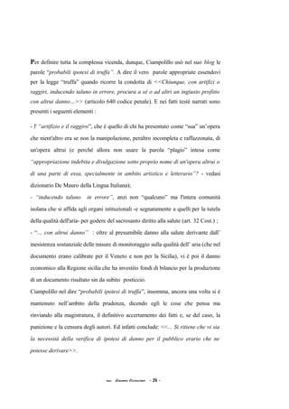 Per definire tutta la complessa vicenda, dunque, Ciampolillo usò nel suo blog le
parole “probabili ipotesi di truffa”. A dire il vero parole appropriate essendovi
per la legge “truffa” quando ricorre la condotta di <<Chiunque, con artifizi o
raggiri, inducendo taluno in errore, procura a sé o ad altri un ingiusto profitto
con altrui danno…>> (articolo 640 codice penale). E nei fatti testé narrati sono
presenti i seguenti elementi :
- l' “artifizio e il raggiro”, che è quello di chi ha presentato come “sua” un’opera
che nient'altro era se non la manipolazione, peraltro incompleta e raffazzonata, di
un'opera altrui (e perché allora non usare la parola “plagio” intesa come
“appropriazione indebita e divulgazione sotto proprio nome di un'opera altrui o
di una parte di essa, specialmente in ambito artistico e letterario”? - vedasi
dizionario De Mauro della Lingua Italiana);
- “inducendo taluno in errore”, anzi non “qualcuno” ma l'intera comunità
isolana che si affida agli organi istituzionali -e segnatamente a quelli per la tutela
della qualità dell'aria- per godere del sacrosanto diritto alla salute (art. 32 Cost.) ;
- “… con altrui danno” : oltre al presumibile danno alla salute derivante dall’
inesistenza sostanziale delle misure di monitoraggio sulla qualità dell’ aria (che nel
documento erano calibrate per il Veneto e non per la Sicilia), vi è poi il danno
economico alla Regione sicilia che ha investito fondi di bilancio per la produzione
di un documento risultato sin da subito posticcio.
Ciampolillo nel dire “probabili ipotesi di truffa”, insomma, ancora una volta si è
mantenuto nell’ambito della prudenza, dicendo egli le cose che pensa ma
rinviando alla magistratura, il definitivo accertamento dei fatti e, se del caso, la
punizione e la censura degli autori. Ed infatti conclude: <<... Si ritiene che vi sia
la necessità della verifica di ipotesi di danno per il pubblico erario che ne
potesse derivare>>.
acc. Giacomo Cirincione - 24 -
 