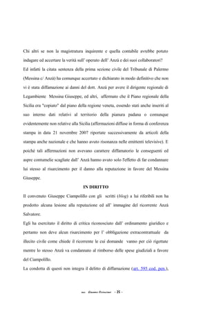 Chi altri se non la magistratura inquirente e quella contabile avrebbe potuto
indagare ed accertare la verità sull’ operato dell’ Anzà e dei suoi collaboratori?
Ed infatti la citata sentenza della prima sezione civile del Tribunale di Palermo
(Messina c/ Anzà) ha comunque accertato e dichiarato in modo definitivo che non
vi è stata diffamazione ai danni del dott. Anzà per avere il dirigente regionale di
Legambiente Messina Giuseppe, ed altri, affermato che il Piano regionale della
Sicilia era "copiato" dal piano della regione veneta, essendo stati anche inseriti al
suo interno dati relativi al territorio della pianura padana o comunque
evidentemente non relative alla Sicilia (affermazioni diffuse in forma di conferenza
stampa in data 21 novembre 2007 riportate successivamente da articoli della
stampa anche nazionale e che hanno avuto risonanza nelle emittenti televisive). E
poiché tali affermazioni non avevano carattere diffamatorio le conseguenti ed
aspre contumelie scagliate dall’ Anzà hanno avuto solo l'effetto di far condannare
lui stesso al risarcimento per il danno alla reputazione in favore del Messina
Giuseppe.
IN DIRITTO
Il convenuto Giuseppe Ciampolillo con gli scritti (blog) a lui riferibili non ha
prodotto alcuna lesione alla reputazione ed all’ immagine del ricorrente Anzà
Salvatore.
Egli ha esercitato il diritto di critica riconosciuto dall’ ordinamento giuridico e
pertanto non deve alcun risarcimento per l’ obbligazione extracontrattuale da
illecito civile come chiede il ricorrente le cui domande vanno per ciò rigettate
mentre lo stesso Anzà va condannato al rimborso delle spese giudiziali a favore
del Ciampolillo.
La condotta di questi non integra il delitto di diffamazione (art. 595 cod. pen.),
acc. Giacomo Cirincione - 25 -
 