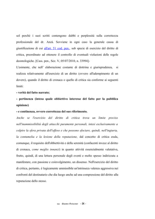 sol perché i suoi scritti contengono dubbi e perplessità sulla correttezza
professionale del dr. Anzà. Sovviene in ogni caso la generale causa di
giustificazione di cui all'art. 51 cod. pen., sub specie di esercizio del diritto di
critica, preordinato ad ottenere il controllo di eventuali violazioni delle regole
deontologiche. [Cass. pen., Sez. V, 05/07/2010, n. 33994]-
L'esimente, che nell’ elaborazione costante di dottrina e giurisprudenza, si
realizza relativamente all'esercizio di un diritto (ovvero all'adempimento di un
dovere), quando il diritto di cronaca o quello di critica sia conforme ai seguenti
limiti:
- verità del fatto narrato;
- pertinenza (intesa quale obbiettivo interesse del fatto per la pubblica
opinione)
- e continenza, ovvero correttezza del suo riferimento.
Anche se l'esercizio del diritto di critica trova un limite preciso
nell'inammissibilità degli attacchi puramente personali, intesi esclusivamente a
colpire la sfera privata dell'offeso e che possono sfociare, quindi, nell'ingiuria,
la contumelia e la lesione della reputazione, dal concetto di critica esula,
comunque, il requisito dell'obbiettività e della serenità (confacenti invece al diritto
di cronaca, come meglio innanzi) in quanto attività essenzialmente valutativa,
frutto, quindi, di una lettura personale degli eventi e molto spesso indirizzata a
manifestare, con passione e coinvolgimento, un dissenso. Nell'esercizio del diritto
di critica, pertanto, è logicamente ammissibile un'intrinseca valenza aggressiva nei
confronti del destinatario che dia luogo anche ad una compressione del diritto alla
reputazione dello stesso.
acc. Giacomo Cirincione - 26 -
 