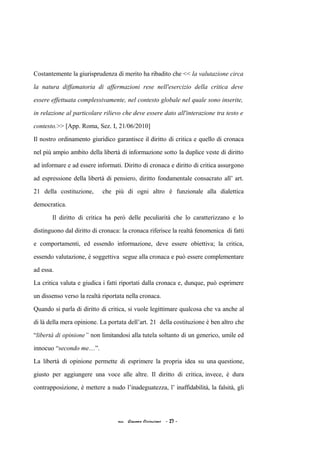 Costantemente la giurisprudenza di merito ha ribadito che << la valutazione circa
la natura diffamatoria di affermazioni rese nell'esercizio della critica deve
essere effettuata complessivamente, nel contesto globale nel quale sono inserite,
in relazione al particolare rilievo che deve essere dato all'interazione tra testo e
contesto.>> [App. Roma, Sez. I, 21/06/2010]
Il nostro ordinamento giuridico garantisce il diritto di critica e quello di cronaca
nel più ampio ambito della libertà di informazione sotto la duplice veste di diritto
ad informare e ad essere informati. Diritto di cronaca e diritto di critica assurgono
ad espressione della libertà di pensiero, diritto fondamentale consacrato all’ art.
21 della costituzione, che più di ogni altro è funzionale alla dialettica
democratica.
Il diritto di critica ha però delle peculiarità che lo caratterizzano e lo
distinguono dal diritto di cronaca: la cronaca riferisce la realtà fenomenica di fatti
e comportamenti, ed essendo informazione, deve essere obiettiva; la critica,
essendo valutazione, è soggettiva segue alla cronaca e può essere complementare
ad essa.
La critica valuta e giudica i fatti riportati dalla cronaca e, dunque, può esprimere
un dissenso verso la realtà riportata nella cronaca.
Quando si parla di diritto di critica, si vuole legittimare qualcosa che va anche al
di là della mera opinione. La portata dell’art. 21 della costituzione è ben altro che
“libertà di opinione” non limitandosi alla tutela soltanto di un generico, umile ed
innocuo “secondo me…”.
La libertà di opinione permette di esprimere la propria idea su una questione,
giusto per aggiungere una voce alle altre. Il diritto di critica, invece, è dura
contrapposizione, è mettere a nudo l’inadeguatezza, l’ inaffidabilità, la falsità, gli
acc. Giacomo Cirincione - 27 -
 