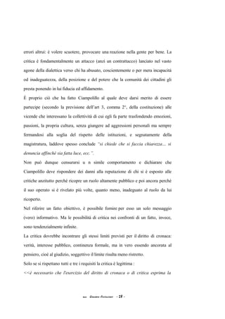 errori altrui: è volere scuotere, provocare una reazione nella gente per bene. La
critica è fondamentalmente un attacco (anzi un contrattacco) lanciato nel vasto
agone della dialettica verso chi ha abusato, coscientemente o per mera incapacità
od inadeguatezza, della posizione e del potere che la comunità dei cittadini gli
presta ponendo in lui fiducia ed affidamento.
È proprio ciò che ha fatto Ciampolillo al quale deve darsi merito di essere
partecipe (secondo la previsione dell’art 3, comma 2°, della costituzione) alle
vicende che interessano la collettività di cui egli fa parte trasfondendo emozioni,
passioni, la propria cultura, senza giungere ad aggressioni personali ma sempre
fermandosi alla soglia del rispetto delle istituzioni, e segnatamente della
magistratura, laddove spesso conclude “si chiede che si faccia chiarezza… si
denuncia affinchè sia fatta luce, ecc.”.
Non può dunque censurarsi u n simile comportamento e dichiarare che
Ciampolillo deve rispondere dei danni alla reputazione di chi si è esposto alle
critiche anzitutto perché ricopre un ruolo altamente pubblico e poi ancora perché
il suo operato si è rivelato più volte, quanto meno, inadeguato al ruolo da lui
ricoperto.
Nel riferire un fatto obiettivo, è possibile fornire per esso un solo messaggio
(vero) informativo. Ma le possibilità di critica nei confronti di un fatto, invece,
sono tendenzialmente infinite.
La critica dovrebbe incontrare gli stessi limiti previsti per il diritto di cronaca:
verità, interesse pubblico, continenza formale, ma in vero essendo ancorata al
pensiero, cioè al giudizio, soggettivo il limite risulta meno ristretto.
Solo se si rispettano tutti e tre i requisiti la critica è legittima :
<<è necessario che l'esercizio del diritto di cronaca o di critica esprima la
acc. Giacomo Cirincione - 28 -
 