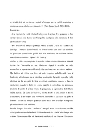 verità dei fatti, sia pertinente e quindi d'interesse per la pubblica opinione e
continente, ossia riferito correttamente.>> (App. Roma, Sez. I, 31/05/2010).
Essa per ciò :
- deve riportare la verità riferita al fatto: ossia la critica deve poggiare su basi
veritiere (e non vi è dubbio che Ciampolillo indulgesse nella narrazione di fatti
obiettivamente veri);
- deve rivestire un interesse pubblico riferito al fatto (e non vi è dubbio che
converga l’ interesse pubblico tanto sul rischio causato dall’ uso e dal trasporto
del pet-cocke, quanto dalla qualità dell’ aria monitorata da un Piano veritiero
anziché maldestramente “copiato” dal Veneto).
- infine, la critica deve rispettare il requisito della continenza formale (e non vi è
dubbio che Ciampolillo nel suo riferimento rispetti il requisito per nulla
spostandosi su argomentazioni limitrofe di scarso interesse e avvertenza sociale).
Ma il diritto di critica non deve, né può, poggiare sull’obiettività. Non è
finalizzato ad informare, ma a stimolare un dibattito. Partendo non dalla realtà
obiettiva ma da un punto di vista soggettivo, quantunque onesto, si basa su
valutazioni soggettive, fatte per essere accolte o contrastate, ma comunque
dibattute. Il diritto di critica è forse la più genuina e significativa delle libertà
aperte dall’art. 21 della costituzione, poiché fonde in uno anche il dovere
di informare, di far sapere alla collettività, lanciando se del caso un grido di
allarme, su fatti di interesse pubblico, come fa da anni Giuseppe Ciampolillo
parlando di tutela dell’ ambiente.
Per ciò, dunque, il termine “continenza” non può avere valore formale: sarebbe
controproducente se si vincolasse il diritto di critica alla “verità” che si esige nella
cronaca. Nessuno potrebbe più liberamente esprimere il suo dissenso (il consenso
acc. Giacomo Cirincione - 29 -
 