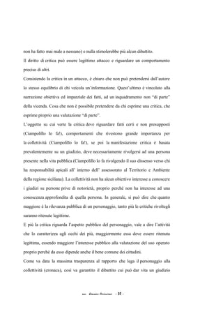 non ha fatto mai male a nessuno) e nulla stimolerebbe più alcun dibattito.
Il diritto di critica può essere legittimo attacco e riguardare un comportamento
preciso di altri.
Consistendo la critica in un attacco, è chiaro che non può pretendersi dall’autore
lo stesso equilibrio di chi veicola un’informazione. Quest’ultimo è vincolato alla
narrazione obiettiva ed imparziale dei fatti, ad un inquadramento non “di parte”
della vicenda. Cosa che non è possibile pretendere da chi esprime una critica, che
esprime proprio una valutazione “di parte”.
L’oggetto su cui verte la critica deve riguardare fatti certi e non presupposti
(Ciampolillo lo fa!), comportamenti che rivestono grande importanza per
la collettività (Ciampolillo lo fa!), se poi la manifestazione critica è basata
prevalentemente su un giudizio, deve necessariamente rivolgersi ad una persona
presente nella vita pubblica (Ciampolillo lo fa rivolgendo il suo dissenso verso chi
ha responsabilità apicali all’ interno dell’ assessorato al Territorio e Ambiente
della regione siciliana). La collettività non ha alcun obiettivo interesse a conoscere
i giudizi su persone prive di notorietà, proprio perché non ha interesse ad una
conoscenza approfondita di quella persona. In generale, si può dire che quanto
maggiore è la rilevanza pubblica di un personaggio, tanto più le critiche rivoltegli
saranno ritenute legittime.
E più la critica riguarda l’aspetto pubblico del personaggio, vale a dire l’attività
che lo caratterizza agli occhi dei più, maggiormente essa deve essere ritenuta
legittima, essendo maggiore l’interesse pubblico alla valutazione del suo operato
proprio perché da esso dipende anche il bene comune dei cittadini.
Come va data la massima trasparenza al rapporto che lega il personaggio alla
collettività (cronaca), così va garantito il dibattito cui può dar vita un giudizio
acc. Giacomo Cirincione - 30 -
 