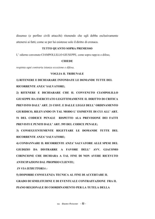 dissenso (e perfino civili attacchi) ritenendo che egli debba esclusivamente
attenersi ai fatti; come se per lui esistesse solo il diritto di cronaca.
TUTTO QUANTO SOPRA PREMESSO
L’ odierno convenuto CIAMPOLLILLO GIUSEPPE, come sopra rapp.to e difeso,
CHIEDE
respinta ogni contraria istanza eccezione e difesa,
VOGLIA IL TRIBUNALE
1) RITENERE E DICHIARARE INFONDATE LE DOMANDE TUTTE DEL
RICORRENTE ANZA’ SALVATORE;
2) RITENERE E DICHIARARE CHE IL CONVENUTO CIAMPOLILLO
GIUSEPPE HA ESERCITATO LEGITTIMAMENTE IL DIRITTO DI CRITICA
PREVISTO DALL’ ART. 21 COST. E DALLE LEGGI DELL’ ORDINAMENTO
GIURIDICO, RILEVANDO IN TAL MODO L’ ESIMENTE DI CUI ALL’ ART.
51 DEL CODEICE PENALE RISPETTO ALA PREVISIONE DEI FATTI
PREVISTI E PUNITI DALL’ ART. 595 DEL CODICE PENALE;
3) CONSEGUENTEMENTE RIGETTARE LE DOMANDE TUTTE DEL
RICORRENTE ANZA’ SALVATORE;
4) CONDANNARE IL RICORRENTE ANZA’ SALVATORE ALLE SPESE DEL
GIUDIZIO DA DISTRARRE A FAVORE DELL’ AVV. GIACOMO
CIRINCIONE CHE DICHIARA A TAL FINE DI NON AVERE RICEVUTO
ANTICIPAZIONI DAL PROPRIO CLIENTE;
IN VIA ISTRUTTORIA :
5) DISPORRE CONSULENZA TECNICA AL FINE DI ACCERTARE IL
GRADO DI SIMILITUDINE E DI EVENTUALE CONTRAFFAZIONE FRA IL
PIANO REGIONALE DI COORDINAMENTO PER LA TUTELA DELLA
acc. Giacomo Cirincione - 32 -
 