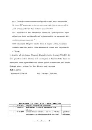 c)<< Vero è che contemporaneamente alla conferenza dei servizi convocata dal
Servizio 3 dell’ assessorato territorio e ambiente era già in corso una procedura
A.I.A. avviata dal Servizio 2 del medesimo assessorato?>>
d) <<vero è che il dr. Anzà nel richiedere il parere all’ Ufficio legislativo e legale
della regione Sicilia lasciò intendere all’ organo consultivo che la procedura A.I.A.
non fosse stata ancora avviata ?>>
Per l’ espletamento della prova si indica il teste dr. Eugenio Cottone, residente in
Palermo e domiciliato presso l’ Ordine dei Chimici di Palermo in via Pasquale Calvi
a Palermo;
8) Acquisire agli atti di causa il fascicolo del giudizio iscritto al numero 3986/2008 del
ruolo generale di codesto tribunale civile sezione prima di Palermo che ha deciso una
controversia avente oggetto identico all’ odierno giudizio e avente come parti Messina
Giuseppe, attore, e lo stesso Dott. Anzà Salvatore, parte convenuta.
Salvis Juribus
Palermo lì 22/03/16 avv. Giacomo Cirincione
SI PRODUCONO I SEGUENTI DOCUMENTI :
1 18-12-2011 comparsa di risposta e di costituzione
2 19-10-2011 Ricorso ex art. 702-bis cpc notificato da Anzà
Salvatore
3 18-12-2006 Convocazione del Servizio 2 – ass. T. e A.- relativa a
procedura A.I.A. / convocazione per il 31-01-2007
Questione
Italcementi
acc. Giacomo Cirincione - 35 -
 