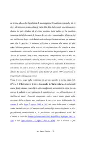 ed avente ad oggetto la richiesta di autorizzazione (modificativa di quelle già in
atto) alle emissioni in atmosfera da parte della ditta Italcementi: cosa che destava
allarme in tanti cittadini ed al citato comitato isola pulita per la manifesta
intenzione della Italcementi di fare uso del pet-coke, trasportandolo all'interno del
suo stabilimento dopo averlo fatto transitare lungo il tessuto urbano, pur essendo
noto che il pet-coke è sostanza pericolosa e dannosa alla salute (il pet-
coke e' l'ultimo prodotto delle attivita' di trasformazione del petrolio e viene
considerato lo scarto dello scarto dell'oro nero tanto da guadagnarsi il nome di
"feccia del petrolio". Per la sua composizione, comprendente oltre ad IPA (in
particolare benzopirene) e metalli pesanti come nichel, cromo e vanadio, va
movimentato con cura per evitare di sollevare polveri respirabili. Il trattamento
consistente in carico, scarico e deposito del pet-coke deve seguire le regole
dettate dal decreto del Ministero della Sanita' 28 aprile 1997 concernente il
trasporto di sostanze pericolose).
Come è noto, scopo delle conferenze di servizio secondo la norma citata (art.
269, n. 3 D.Lgt) citato è di procedere, anche in via istruttoria, al contestuale
esame degli interessi coinvolti in altri procedimenti amministrativi prima che sia
emesso il definitivo provvedimento di autorizzazione <<... all'installazione di
stabilimenti nuovi: l'autorità competente indice, entro trenta giorni dalla
ricezione della richiesta, una conferenza di servizi ai sensi dell'articolo 14,
comma 3, della legge 7 agosto 1990, n. 241, nel corso della quale si procede
anche, in via istruttoria, ad un contestuale esame degli interessi coinvolti in altri
procedimenti amministrativi e, in particolare, nei procedimenti svolti dal
Comune ai sensi del decreto del Presidente della Repubblica 6 giugno 2001, n.
380, e del regio decreto 27 luglio 1934, n. 1265. Per il rinnovo e per
acc. Giacomo Cirincione - 5 -
 