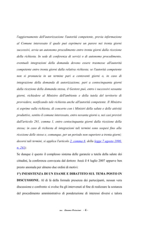 l'aggiornamento dell'autorizzazione l'autorità competente, previa informazione
al Comune interessato il quale può esprimere un parere nei trenta giorni
successivi, avvia un autonomo procedimento entro trenta giorni dalla ricezione
della richiesta. In sede di conferenza di servizi o di autonomo procedimento,
eventuali integrazioni della domanda devono essere trasmesse all'autorità
competente entro trenta giorni dalla relativa richiesta; se l'autorità competente
non si pronuncia in un termine pari a centoventi giorni o, in caso di
integrazione della domanda di autorizzazione, pari a centocinquanta giorni
dalla ricezione della domanda stessa, il Gestore può, entro i successivi sessanta
giorni, richiedere al Ministro dell'ambiente e della tutela del territorio di
provvedere, notificando tale richiesta anche all'autorità competente. Il Ministro
si esprime sulla richiesta, di concerto con i Ministri della salute e delle attività
produttive, sentito il comune interessato, entro novanta giorni o, nei casi previsti
dall'articolo 281, comma 1, entro centocinquanta giorni dalla ricezione della
stessa; in caso di richiesta di integrazioni tali termini sono sospesi fino alla
ricezione delle stesse e, comunque, per un periodo non superiore a trenta giorni;
decorsi tali termini, si applica l'articolo 2, comma 8, della legge 7 agosto 1990,
n. 241).
Se dunque è questo il complesso sistema delle garanzie a tutela della salute dei
cittadini, la conferenza convocata dal dottore Anzà il 4 luglio 2007 apparve ben
presto anomala per almeno due ordini di motivi:
1°) INESISTENZA DI UN ESAME E DIBATTITO SUL TEMA POSTO IN
DISCUSSIONE. Al di là della formale presenza dei partecipanti, nessun vera
discussione e confronto si svolse fra gli intervenuti al fine di realizzare la sostanza
del procedimento amministrativo di ponderazione di interessi diversi e talora
acc. Giacomo Cirincione - 6 -
 