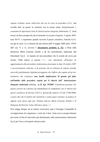 regione siciliana, messo sull'avviso che era in corso la procedura A.I.A., mai
avrebbe dato un parere in contrasto con la norma citata, delegittimando e
svuotando di importanza l'atto di Autorizzazione Integrata Ambientale). L’ Anzà
invece era ben consapevole che al momento in cui pose il quesito -3 agosto 2007,
nota 58171- e soprattutto quando ricevette il parere consultivo, l'attività A.I.A.
era già in corso. Lo si desume da una missiva dell' 8 maggio 2008 (prot. 35918
dell’ ass. T. e A., servizio 3 (documento prodotto n. 12), a firma della
dottoressa Maria Concetta Gentile e da lui controfirmata, indirizzata alla
Italcementi S.p.A. in risposta ad una precedente che la società gli aveva già
inviato. Nella lettera si precisa <<… con riferimento all'istanza di
aggiornamento alla precedente realizzazione presentata in data 16 ottobre 2007
e successivamente reiterata, si fa presente che la richiesta di codesta azienda
ancorché perfettamente legittima presuppone che l'ufficio dia seguito ad un iter
istruttorio che costituisce una inutile duplicazione di quanto già fatto
nell'ambito delle procedure seguite per il rilascio dell' Autorizzazione
Integrata Ambientale (A.I.A.), ex D. Lgt. 59/2005. Considerato pertanto che
questo servizio ha concluso gli adempimenti di competenza con il rilascio del
parere conclusivo al Servizio 2/D.T.A. (protocollo numero 172 del 17/04/2008)
e preso atto che il relativo iter istruttorio è ormai quasi concluso, la pratica in
oggetto sarà messa agli atti. Firmato dott.ssa Maria Concetta Gentile e Il
Dirigente del Servizio 3 dott. Salvatore Anzà)..>>
Non sfugge dunque ad un attento osservatore qual è Giuseppe Ciampolillo la
sovrapposizione di competenze e ruoli che il dott, Anzà aveva consapevolmente
provocato al fine di intervenire più direttamente sulla autorizzazione Italcementi
S.p.A per l’uso e al trasporto del pet-cocke.
acc. Giacomo Cirincione - 9 -
 